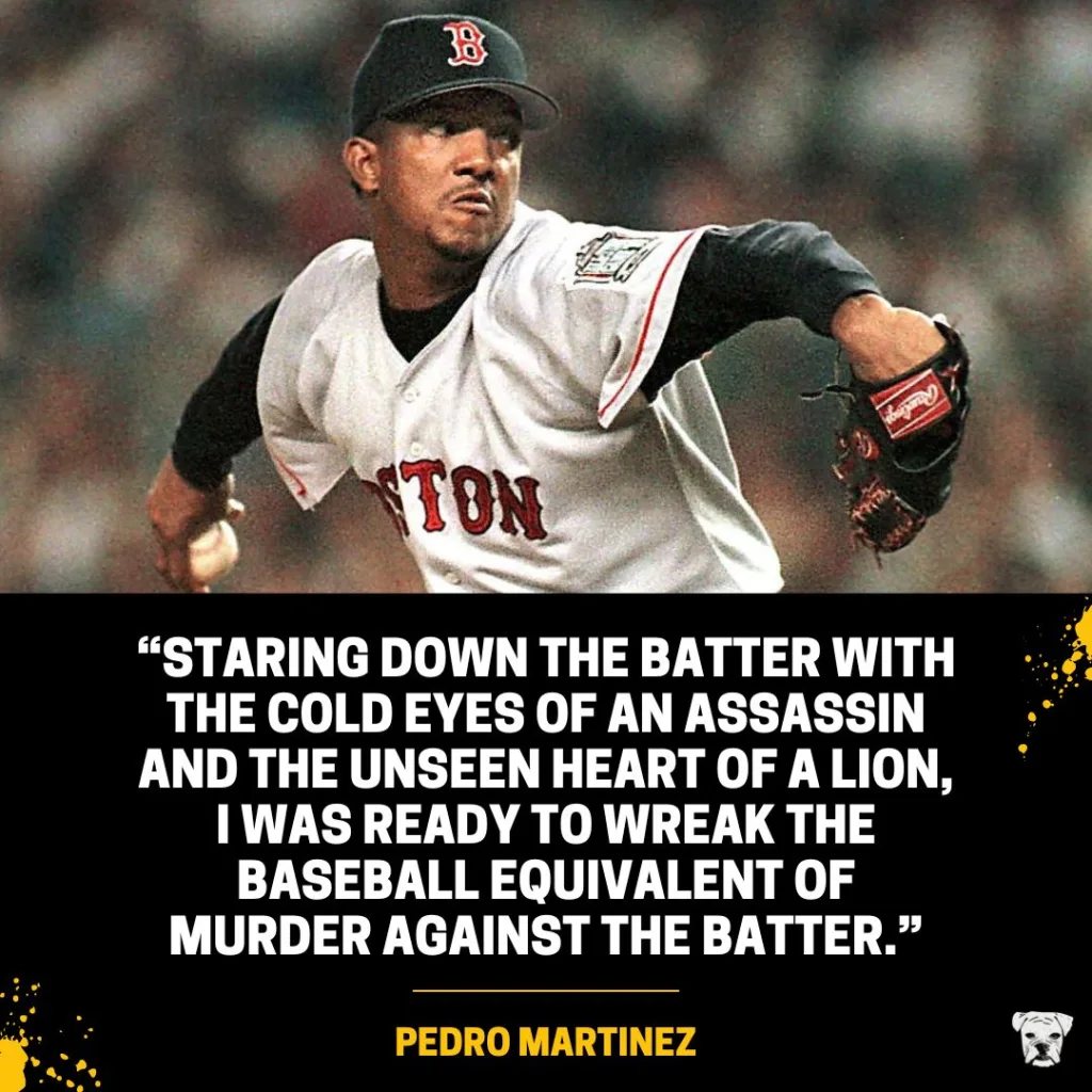 A motivational quote from Baseball Hall of Famer Pedro Martinez: “Staring down the batter with the cold eyes of an assassin and the unseen heart of a lion, I was ready to wreak the baseball equivalent of murder against the batter.”