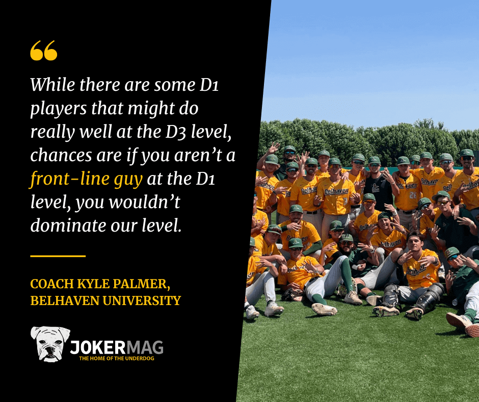 Quote that reads: "While there are some D1 players that might do really well at the D3 level, chances are if you aren’t a front-line guy at the D1 level, you wouldn’t dominate our level." From Belhaven University head baseball coach Kyle Palmer.