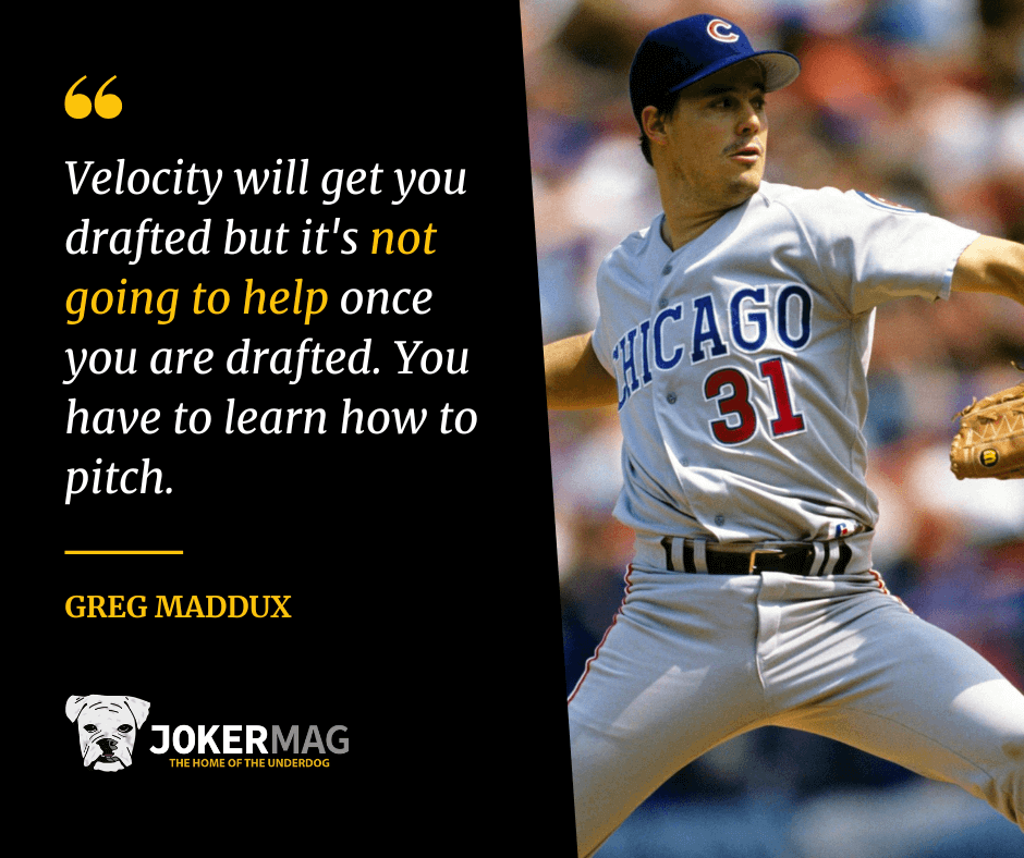 A quote from Greg Maddux that says "Velocity will get you drafted but it's not going to help once you are drafted. You have to learn how to pitch."
