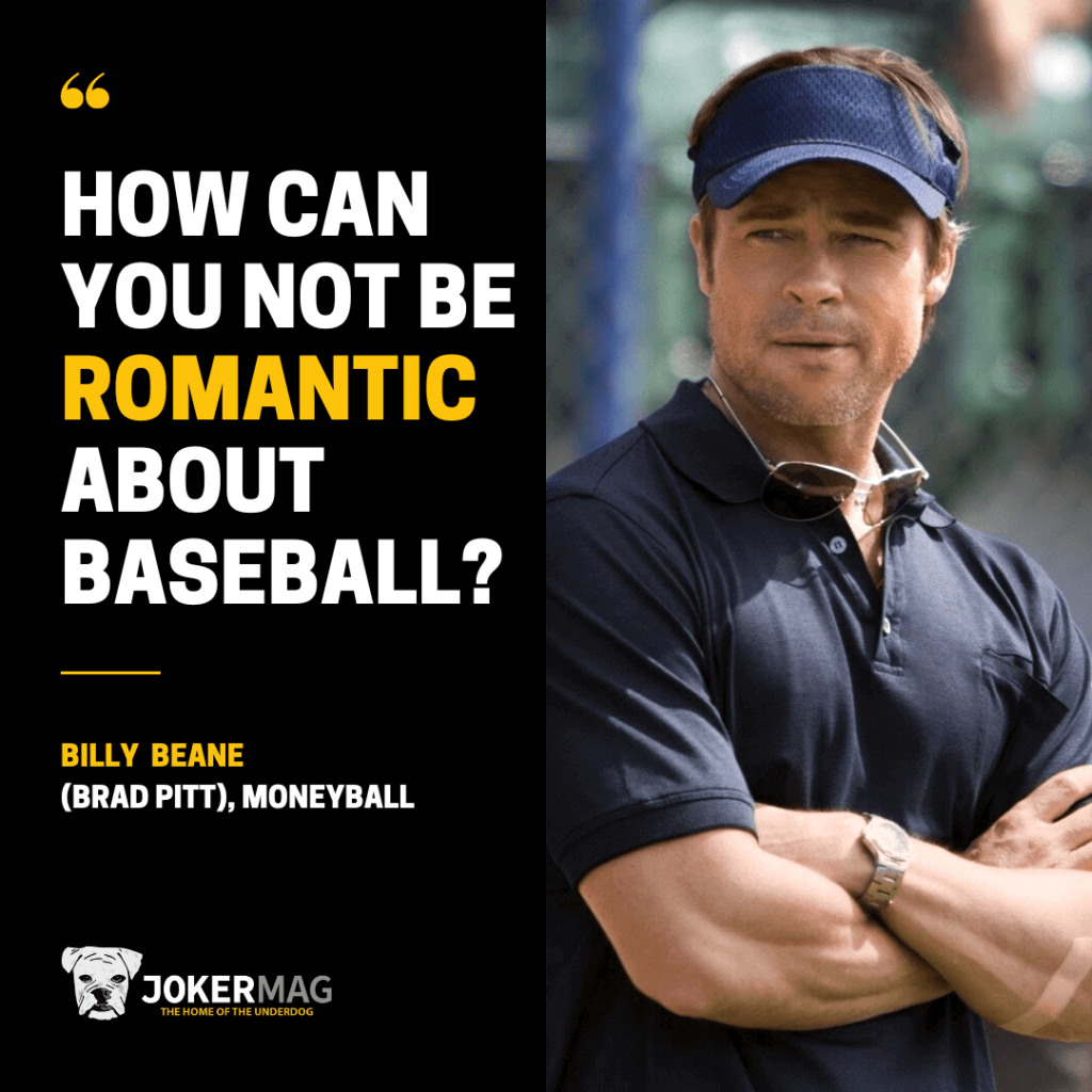 A quote from Billy Beane (played by Brad Pitt) in the 2011 movie Moneyball: "How can you not be romantic about baseball?"