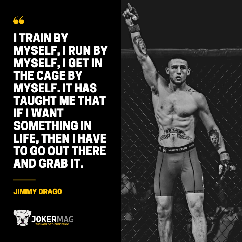 Quote from professional fighter Jimmy Drago: "I train by myself, I run by myself, I get in the cage by myself. It has taught me that if I want something in life, then I have to go out there and grab it."