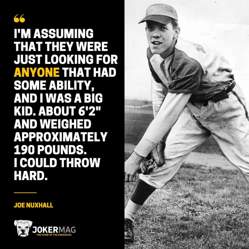 A quote from the youngest MLB rookie ever, Joe Nuxhall, that says: "I'm assuming that they were just looking for anyone that had some ability, and I was a big kid. About 6'2" and weighed approximately 190 pounds. I could throw hard."