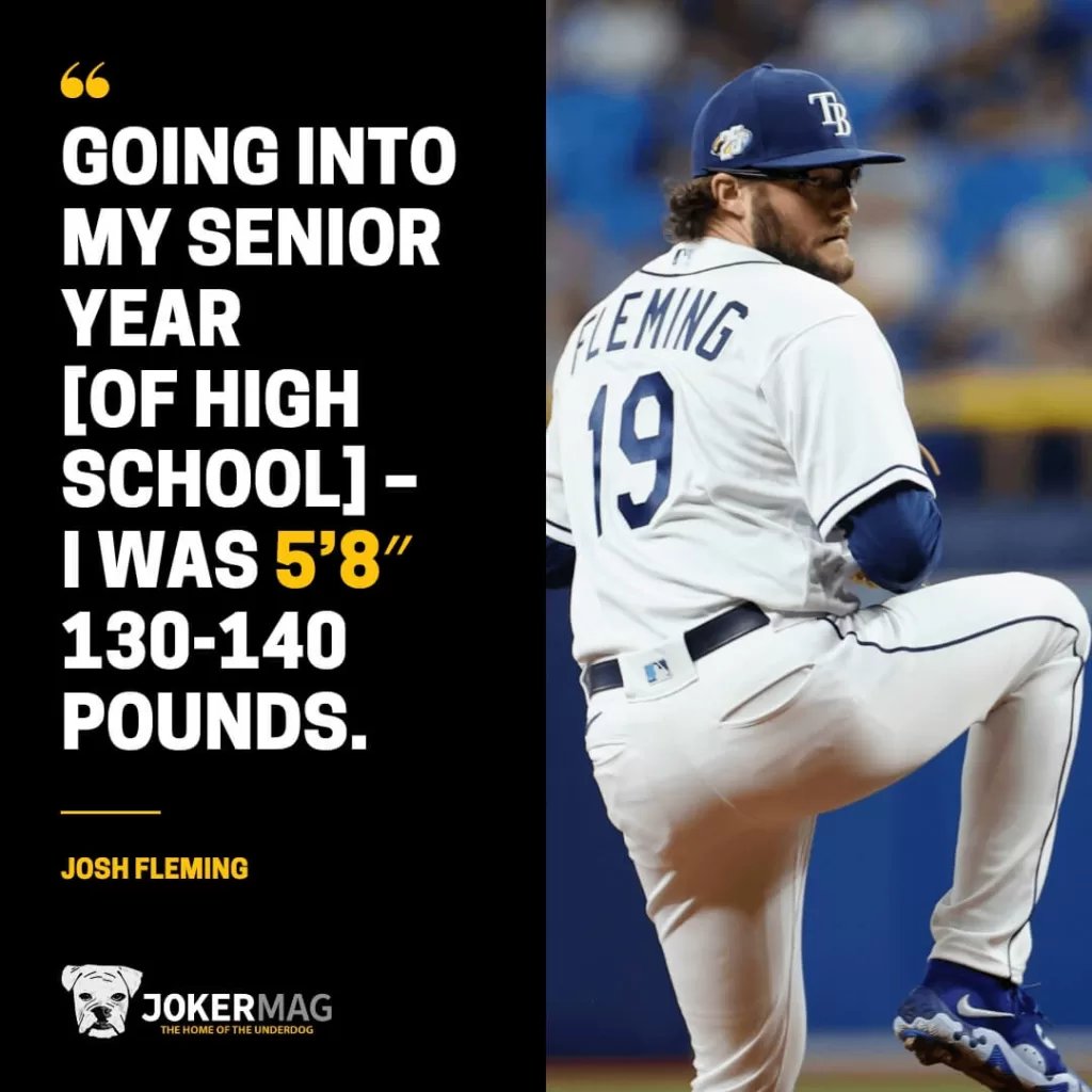 Quote from MLB pitcher Josh Fleming: "Going into my senior year [of high school] – I was 5'8", 130-140 pounds."
