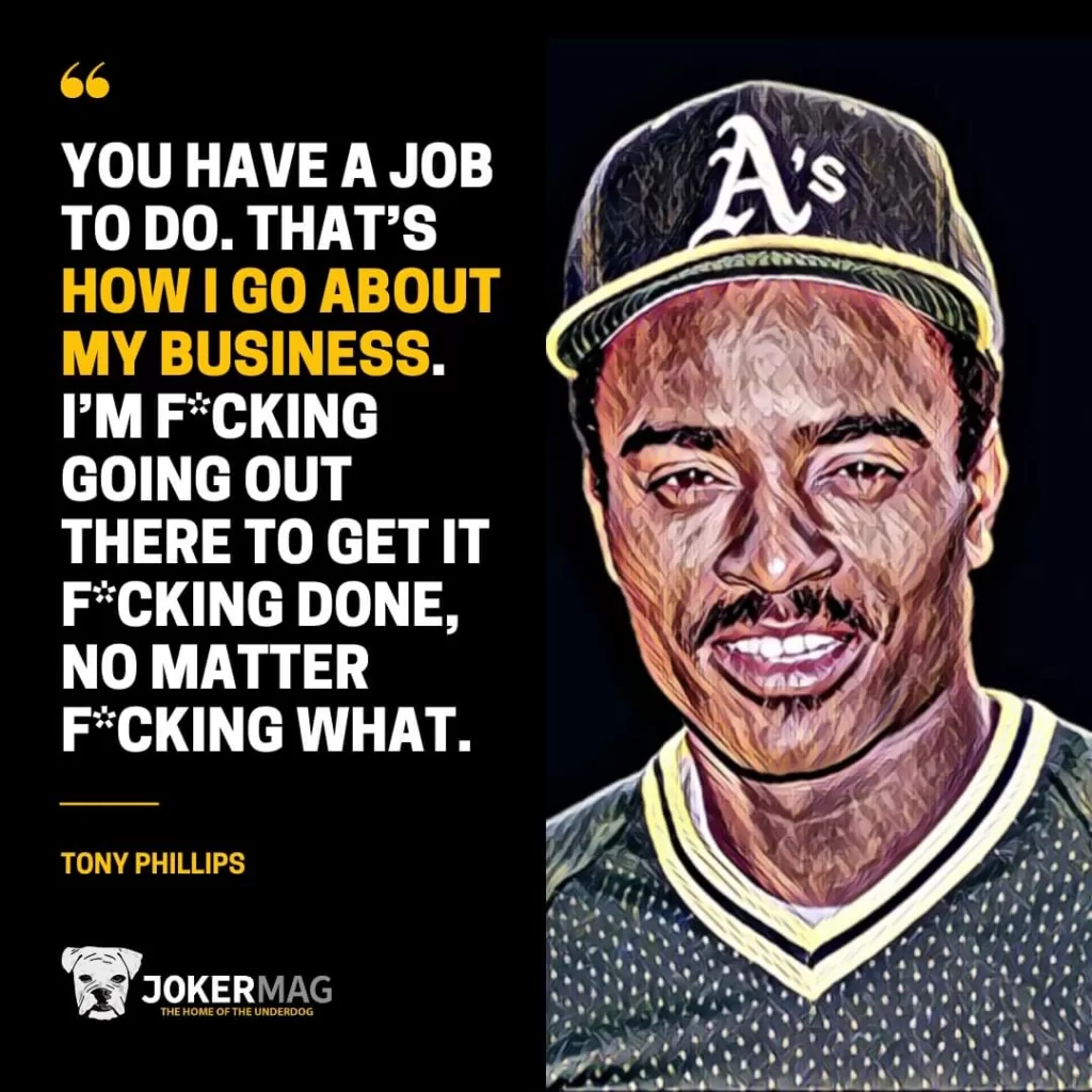 "You have a job to do. That’s how I go about my business. I’m f*cking going out there to get it f*cking done, no matter f*cking what.” – Tony Phillips
