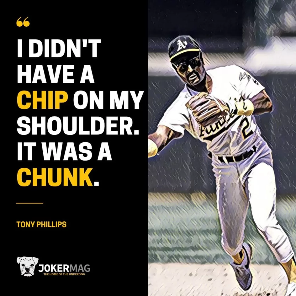 A quote from Tony Phillips: "I didn't have a chip on my shoulder. It was a chunk."