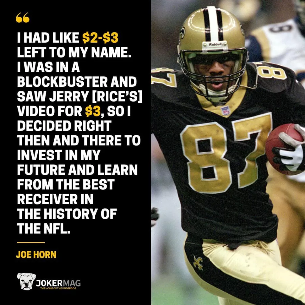 Joe Horn quote: "I had like $2-$3 dollars left to my name. I was in a Blockbuster and saw Jerry’s video for $3.00 so I decided right then and there to invest in my future and learn from the best receiver in the history of the NFL."