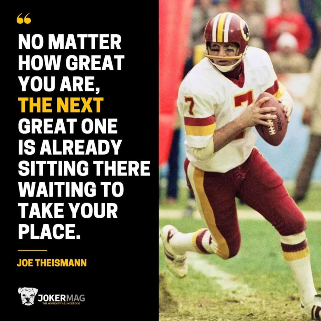A quote from Joe Theismann: "No matter how great you are, the next great one is already sitting there waiting to take your place."