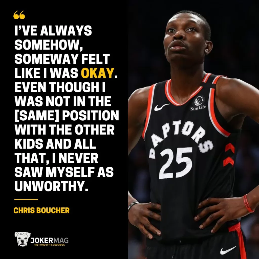 A quote from Chris Boucher of the Toronto Raptors: "I’ve always somehow, someway felt like I was okay. Even though I was not in the [same] position with the other kids and all that, I never saw myself as unworthy."
