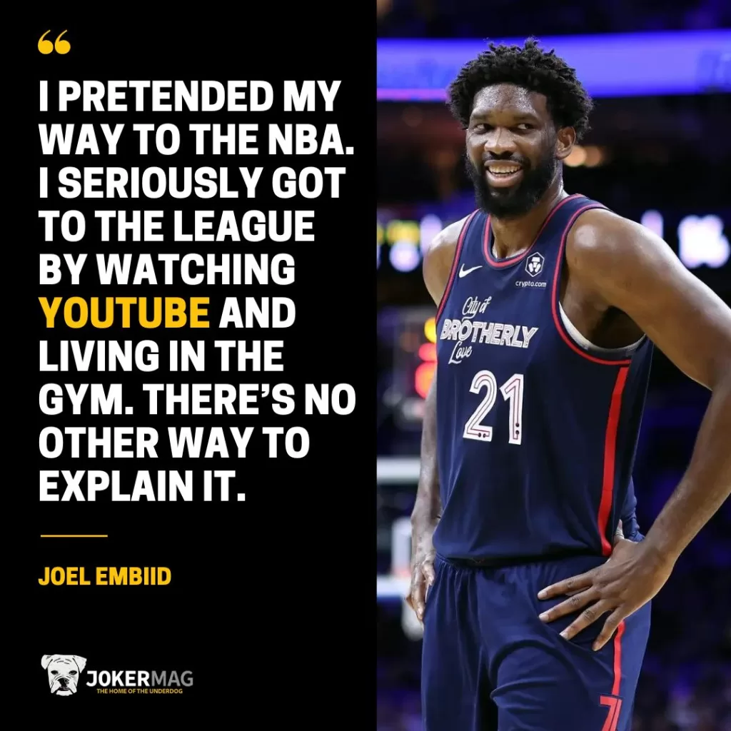 A quote from Joel Embiid that says: I pretended my way to the NBA. I seriously got to the league by watching YouTube and living in the gym. There’s no other way to explain it.