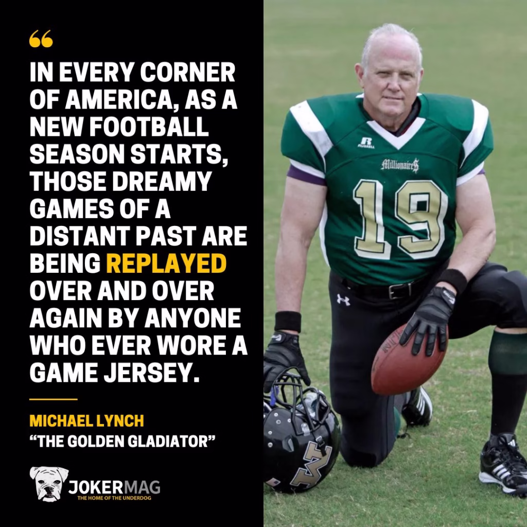 A quote from Michael Lynch, the oldest American football player in history: "In every corner of America, as a new football season starts, those dreamy games of a distant past are being replayed over and over again by anyone who ever wore a game jersey."