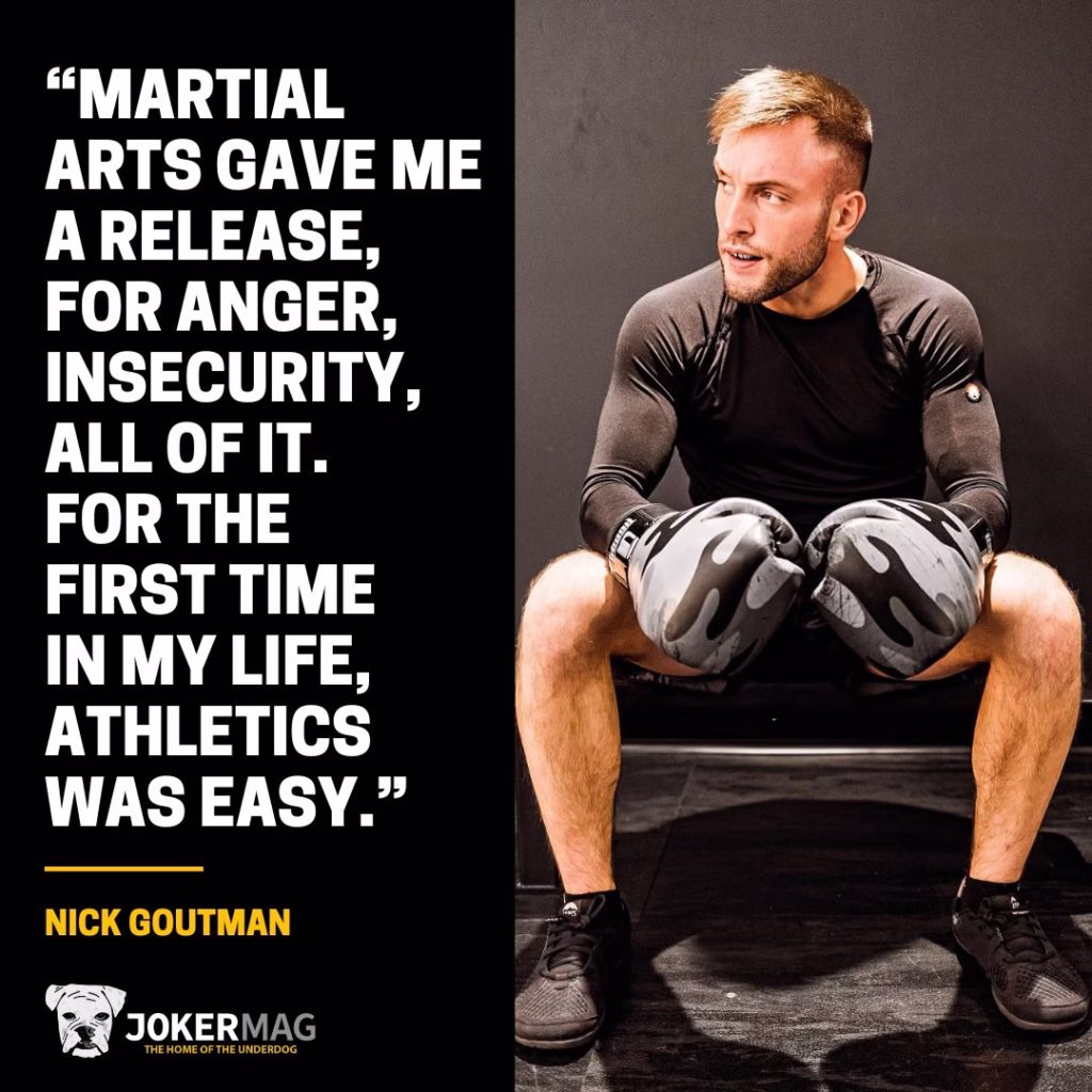 Quote from our interview with Nick Goutman: “Martial arts gave me a release, for anger, insecurity, all of it. For the first time in my life, athletics was easy.”