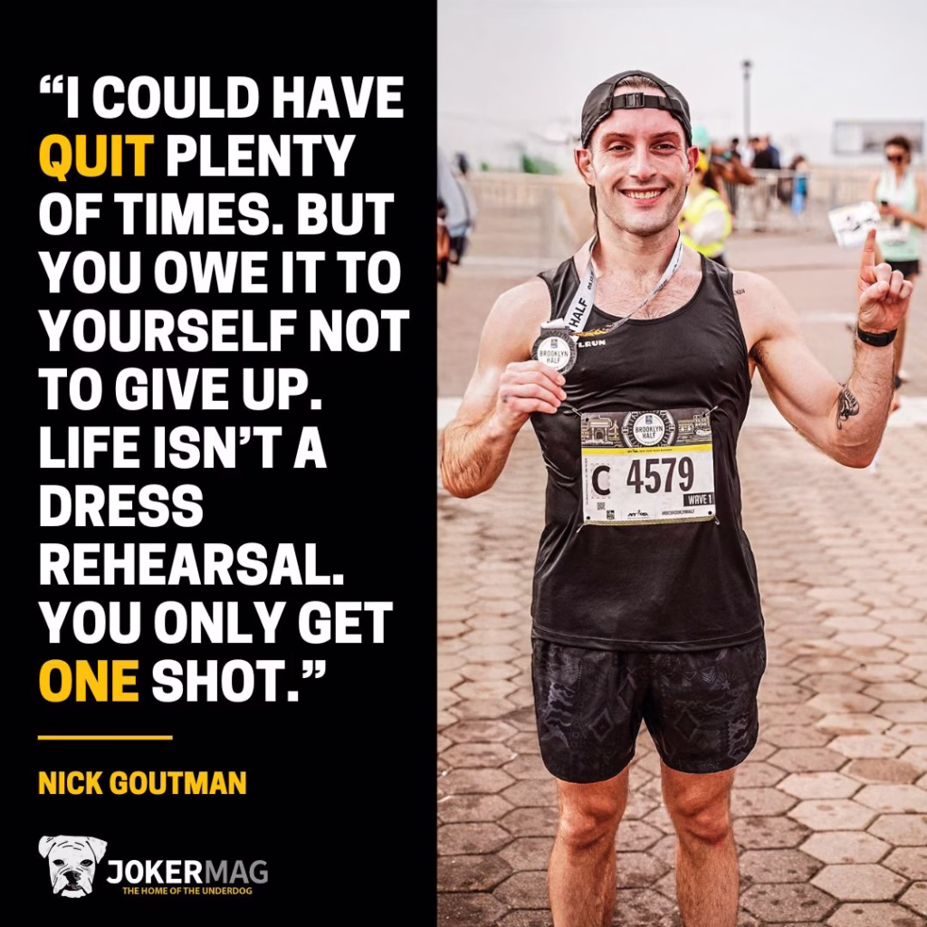 A quote from Nick Goutman: “I could have quit plenty of times. But you owe it to yourself not to give up. Life isn’t a dress rehearsal. You only get one shot.”
