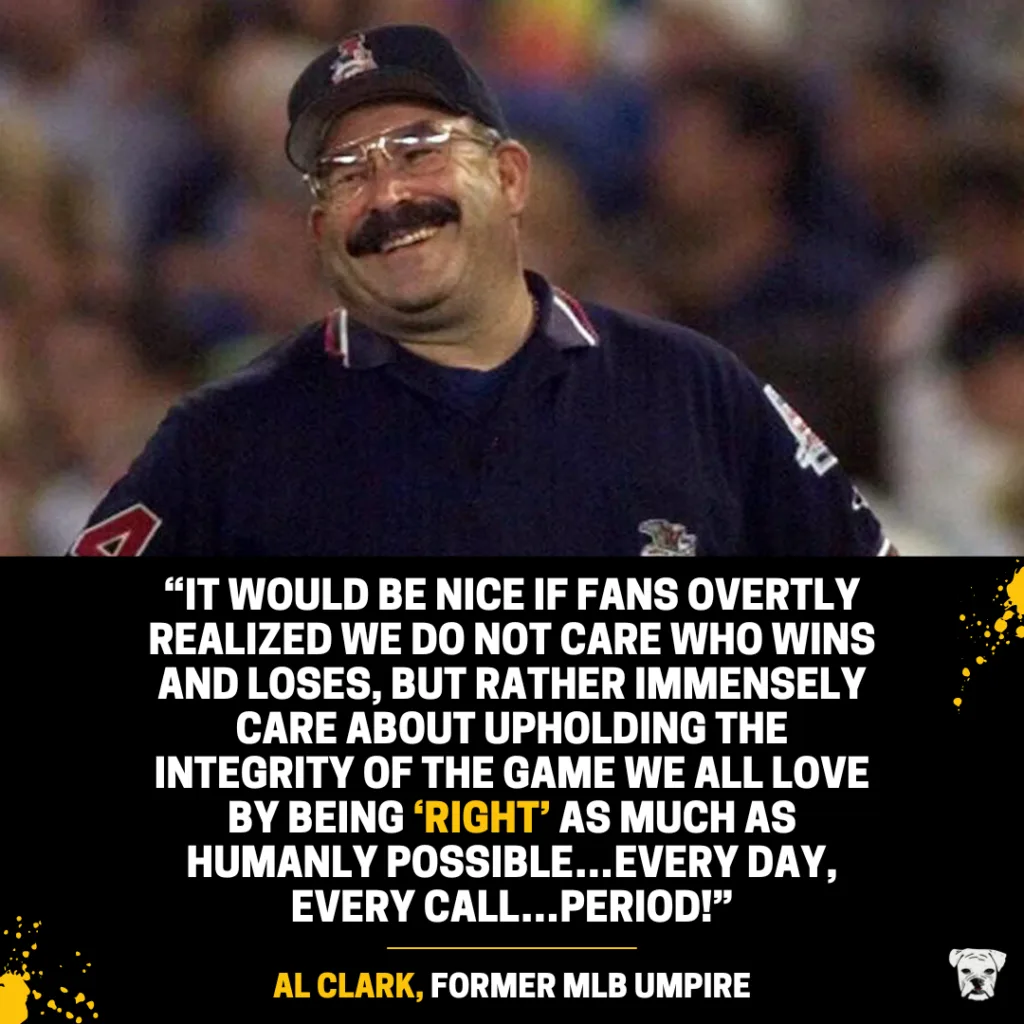 Quote from former MLB umpire Al Clark: “It would be nice if fans overtly realized we do not care who wins and loses, but rather immensely care about upholding the integrity of the game we all love by being ‘right’ as much as humanly possible…every day, every call…period!"