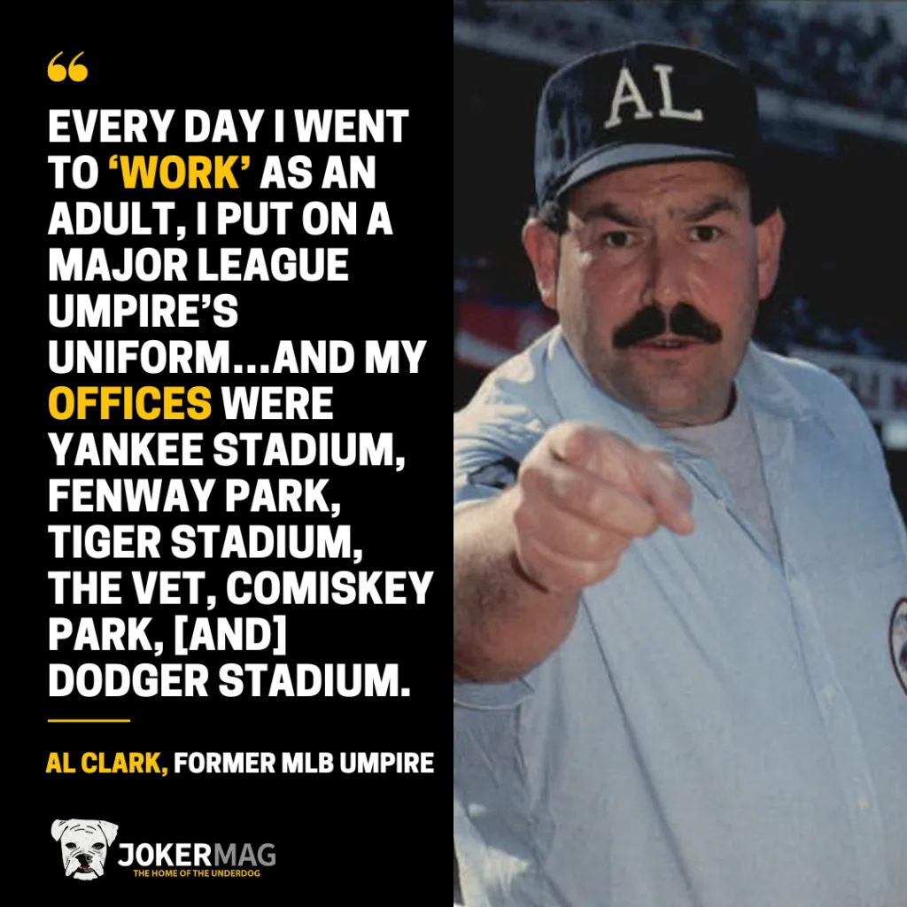 A quote from our Joker Mag exclusive interview with former MLB umpire Al Clark: "every day I went to ‘work’ as an adult, I put on a Major League Umpire’s Uniform…and my offices were Yankee Stadium, Fenway Park, Tiger Stadium, The Vet, Comiskey Park, [and] Dodger Stadium."