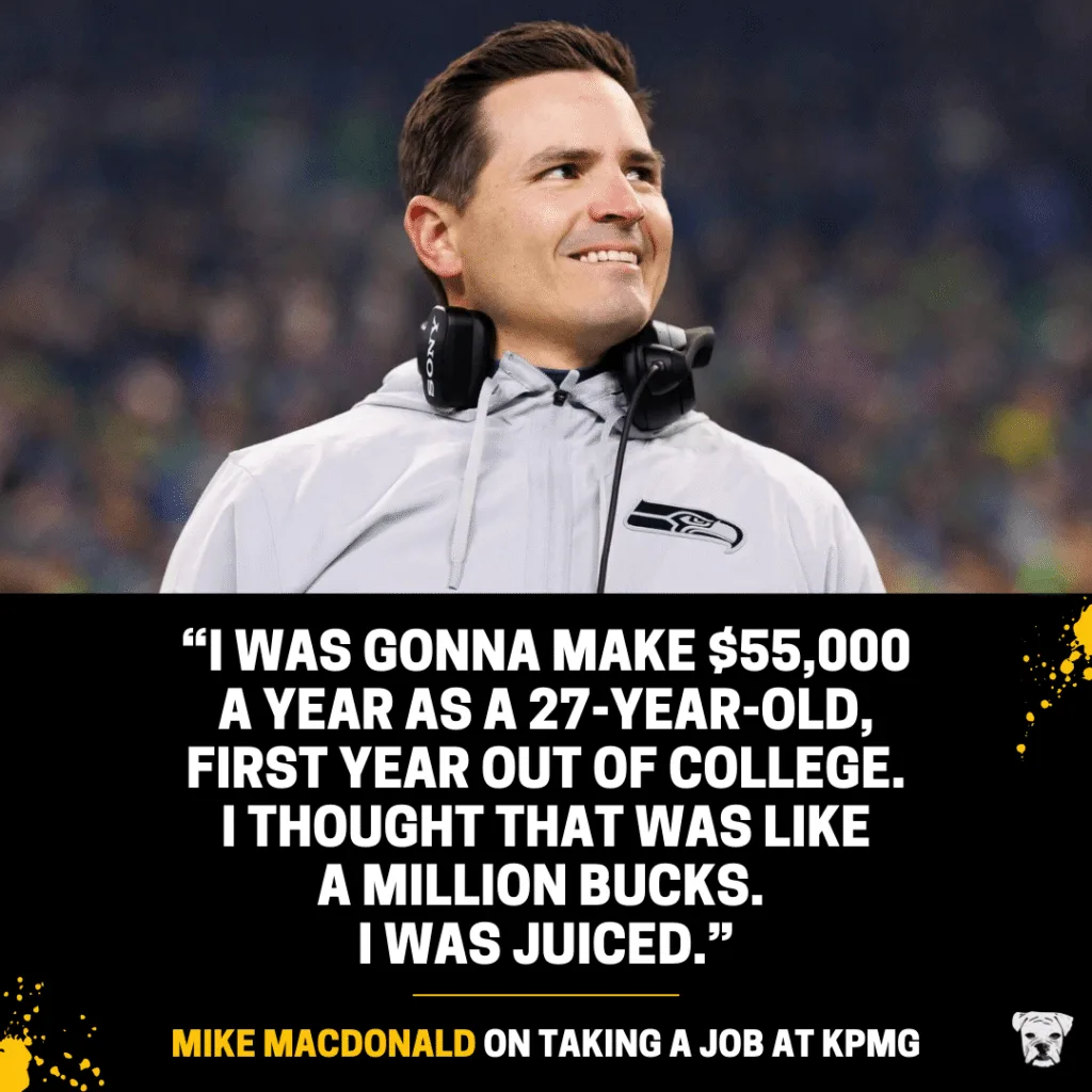 A quote from Mike Macdonald on taking a job at KPMG: “I was gonna make $55,000 a year as a 27-year-old, first year out of college.  I thought that was like a million bucks.  I was juiced.”