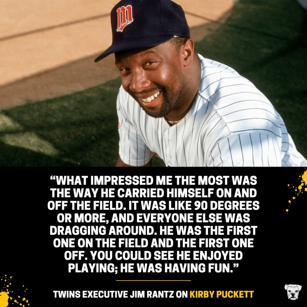 Twins executive Jim Rantz on Kirby Puckett: “What impressed me the most was the way he carried himself on and off the field. It was like 90 degrees or more, and everyone else was dragging around. He was the first one on the field and the first one off. You could see he enjoyed playing; he was having fun.”