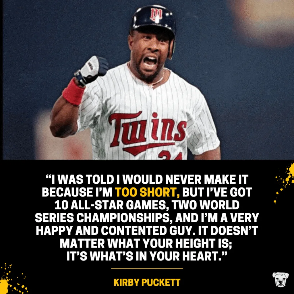 An inspiring quote from 5'8" Kirby Puckett: “I was told I would never make it because I’m too short, but I’ve got 10 All-Star games, two World Series championships, and I’m a very happy and contented guy. It doesn’t matter what your height is; it’s what’s in your heart.”