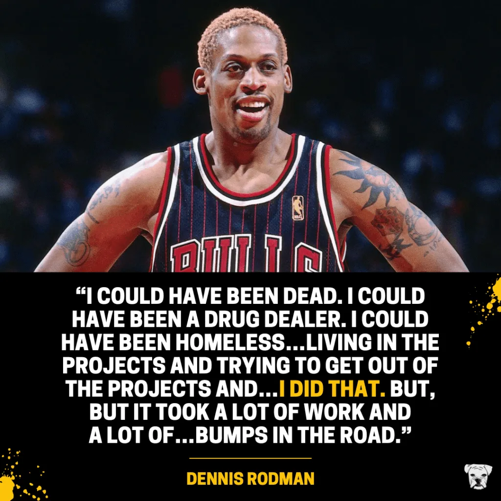 A quote from Dennis Rodman's Hall of Fame speech: “I could have been dead. I could have been a drug dealer. I could have been homeless…living in the projects and trying to get out of the projects and…I did that. But, but it took a lot of work and
a lot of…bumps in the road.”