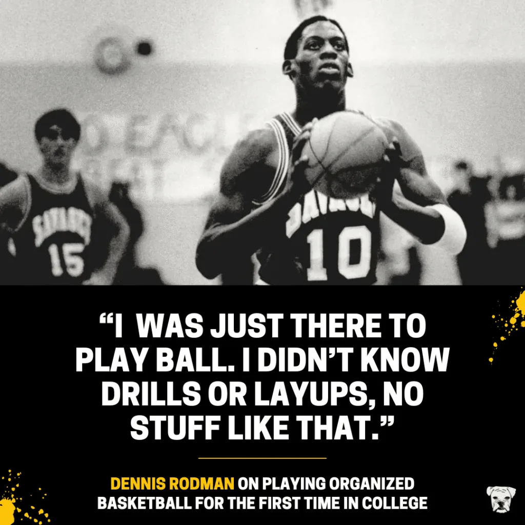 Dennis Rodman on playing organized basketball for the first time in college: “I was just there to play ball. I didn’t know drills or layups, no stuff like that.”