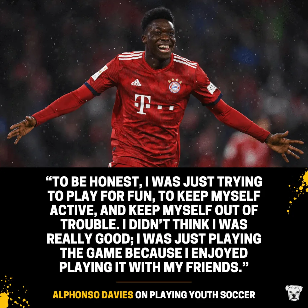 Alphonso Davies on playing youth soccer: “To be honest, I was just trying to play for fun, to keep myself active, and keep myself out of trouble. I didn’t think I was really good; I was just playing the game because I enjoyed playing it with my friends.”