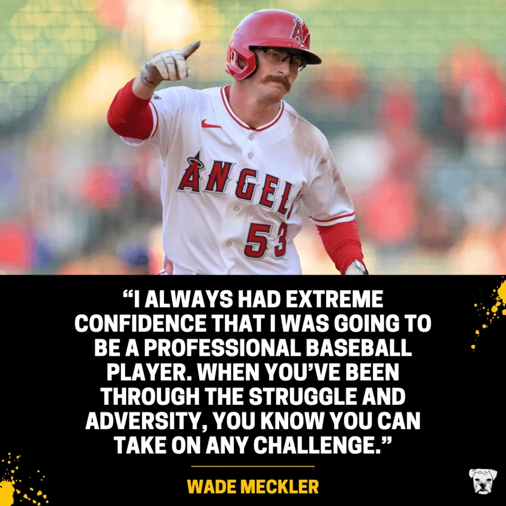 A quote from Angels outfielder Wade Meckler: “I always had extreme confidence that I was going to be a professional baseball player. When you’ve been through the struggle and adversity, you know you can take on any challenge.”
