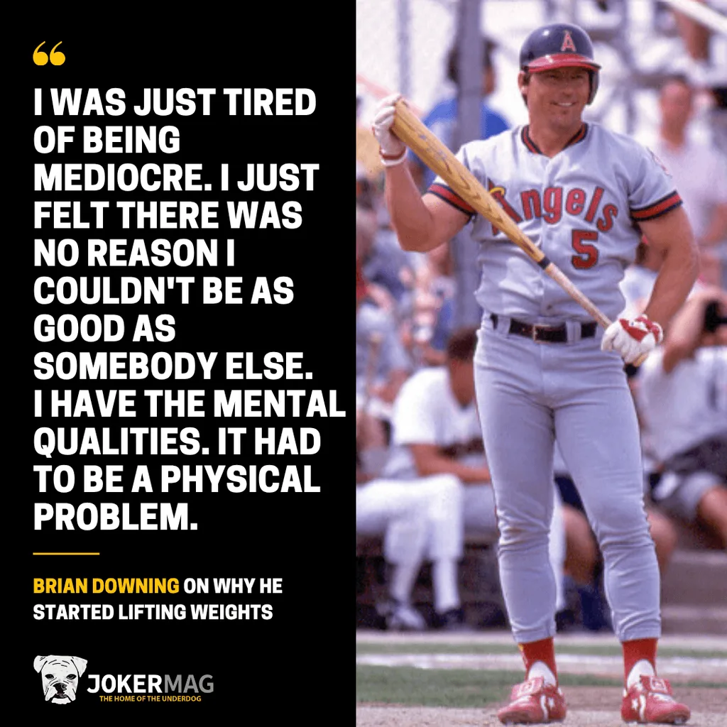 A quote from Brian Downing on why he started lifting weights: “I was just tired of being mediocre. I just felt there was no reason I couldn't be as good as somebody else. I have the mental qualities. It had to be a physical problem.”