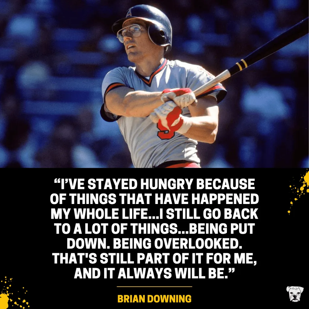 Quote from Brian Downing: "I've stayed hungry because of things that have happened my whole life...I still go back to a lot of things...Being put down. Being overlooked. That's still part of it for me, and it always will be.”