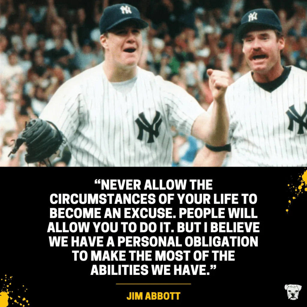 A quote from Jim Abbott: “Never allow the circumstances of your life to become an excuse. People will allow you to do it. But I believe we have a personal obligation to make the most of the abilities we have.”