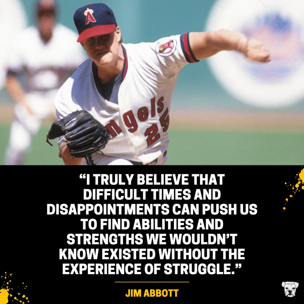 Quote from MLB pitcher Jim Abbott: "I truly believe that difficult times and disappointments can push us to find abilities and strengths we wouldn’t know existed without the experience of struggle."