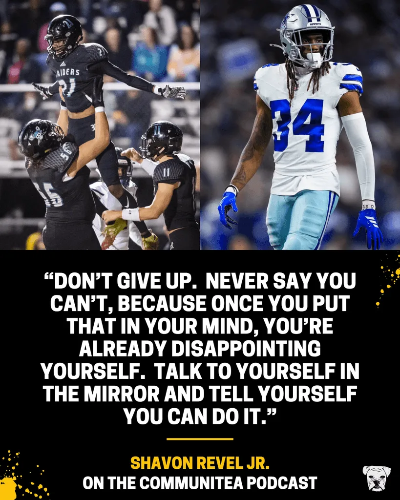 Quote from Shavon Revel Jr. from his appearance on the Dallas Cowboys' CommuniTea podcast: “Don’t give up. Never say you can’t, because once you put that in your mind, you’re already disappointing yourself. Talk to yourself in the mirror and tell yourself you can do it.”